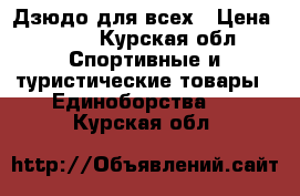 Дзюдо для всех › Цена ­ 700 - Курская обл. Спортивные и туристические товары » Единоборства   . Курская обл.
